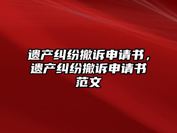 遺產糾紛撤訴申請書，遺產糾紛撤訴申請書范文