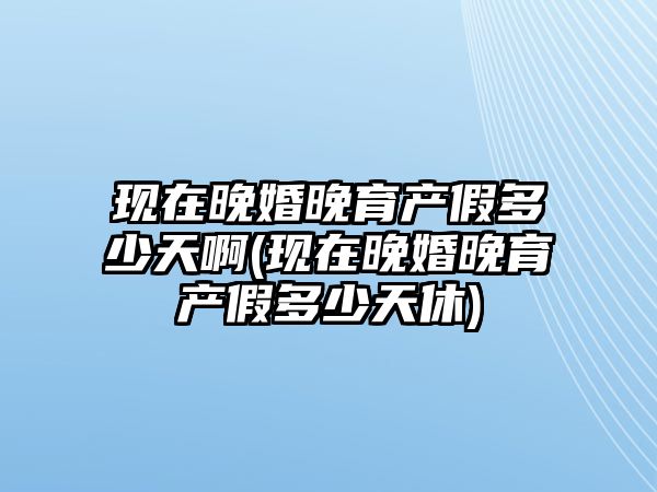 現在晚婚晚育產假多少天啊(現在晚婚晚育產假多少天休)