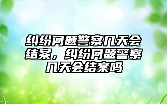 糾紛問題警察幾天會結案，糾紛問題警察幾天會結案嗎