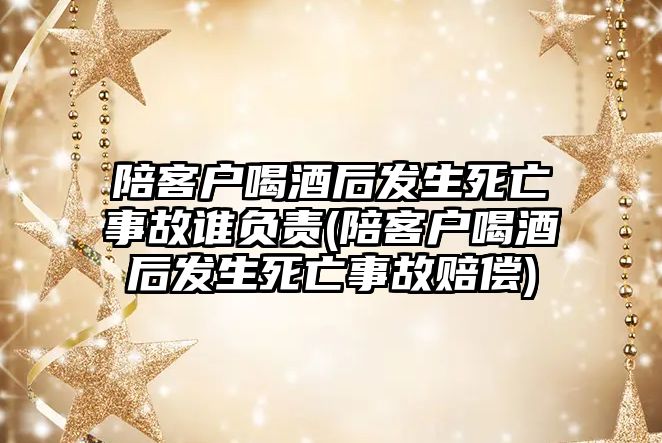 陪客戶喝酒后發生死亡事故誰負責(陪客戶喝酒后發生死亡事故賠償)