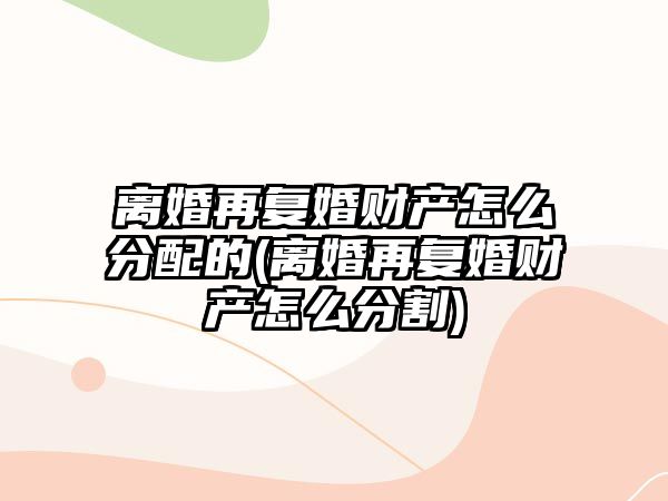 離婚再復(fù)婚財產(chǎn)怎么分配的(離婚再復(fù)婚財產(chǎn)怎么分割)