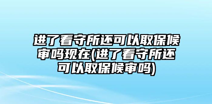 進了看守所還可以取保候審嗎現在(進了看守所還可以取保候審嗎)