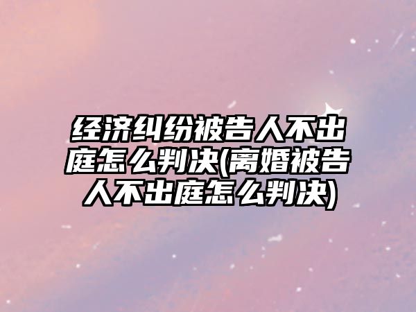 經濟糾紛被告人不出庭怎么判決(離婚被告人不出庭怎么判決)