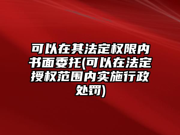 可以在其法定權(quán)限內(nèi)書面委托(可以在法定授權(quán)范圍內(nèi)實(shí)施行政處罰)