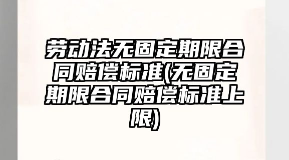 勞動法無固定期限合同賠償標準(無固定期限合同賠償標準上限)