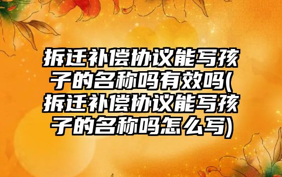 拆遷補償協議能寫孩子的名稱嗎有效嗎(拆遷補償協議能寫孩子的名稱嗎怎么寫)