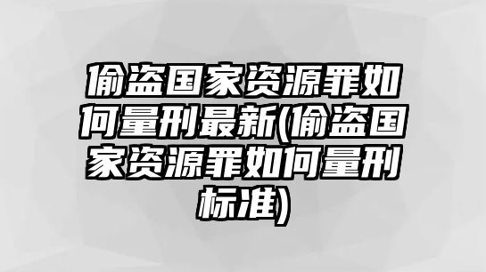 偷盜國家資源罪如何量刑最新(偷盜國家資源罪如何量刑標(biāo)準(zhǔn))