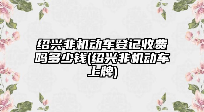 紹興非機動車登記收費嗎多少錢(紹興非機動車上牌)