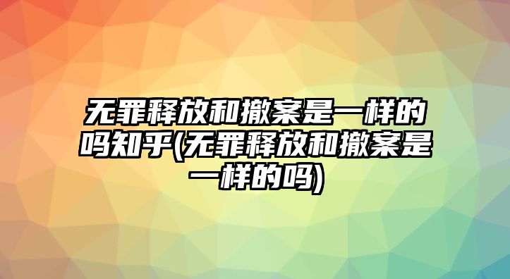 無罪釋放和撤案是一樣的嗎知乎(無罪釋放和撤案是一樣的嗎)