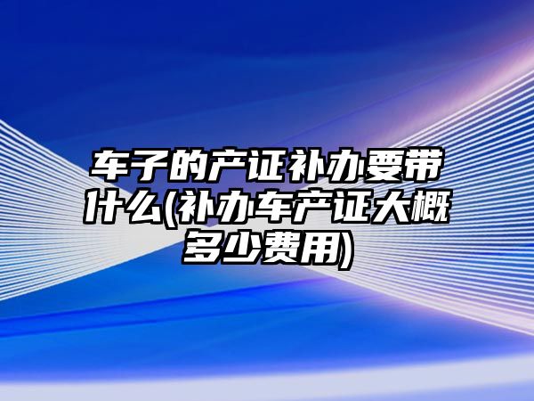 車子的產證補辦要帶什么(補辦車產證大概多少費用)