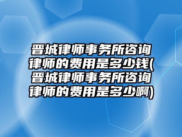 晉城律師事務所咨詢律師的費用是多少錢(晉城律師事務所咨詢律師的費用是多少啊)