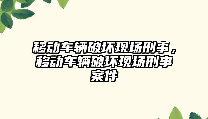 移動車輛破壞現(xiàn)場刑事，移動車輛破壞現(xiàn)場刑事案件