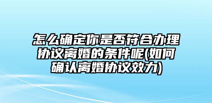 怎么確定你是否符合辦理協議離婚的條件呢(如何確認離婚協議效力)