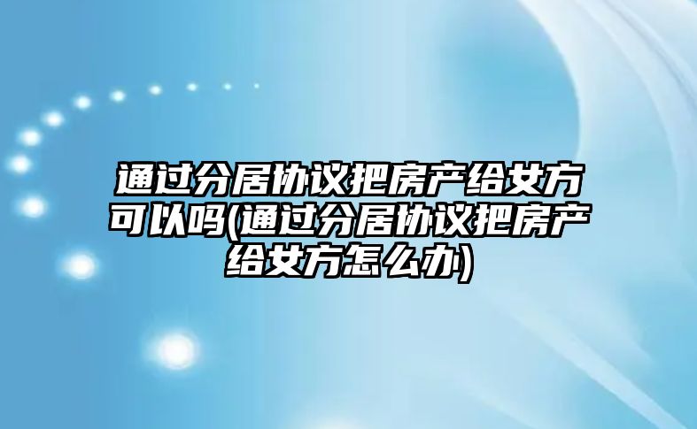 通過分居協議把房產給女方可以嗎(通過分居協議把房產給女方怎么辦)