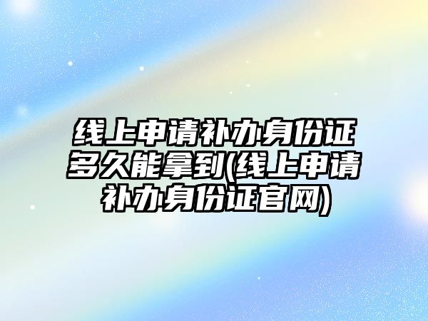 線上申請補辦身份證多久能拿到(線上申請補辦身份證官網)