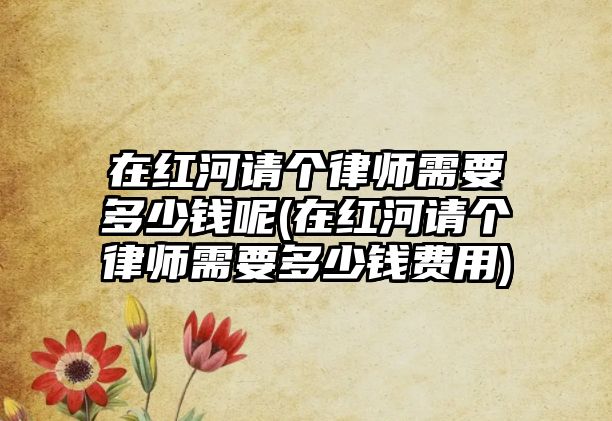 在紅河請個律師需要多少錢呢(在紅河請個律師需要多少錢費用)