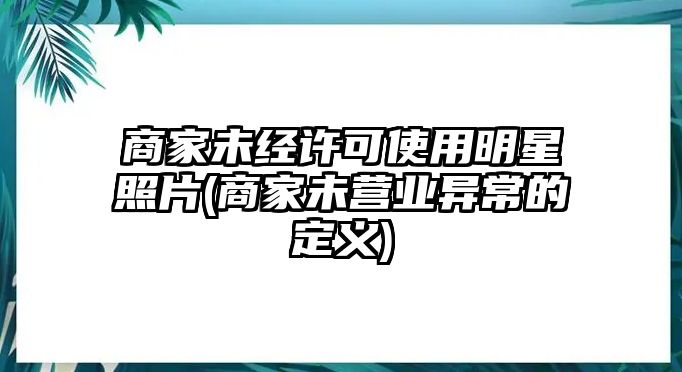 商家未經許可使用明星照片(商家未營業異常的定義)