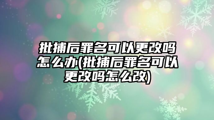 批捕后罪名可以更改嗎怎么辦(批捕后罪名可以更改嗎怎么改)