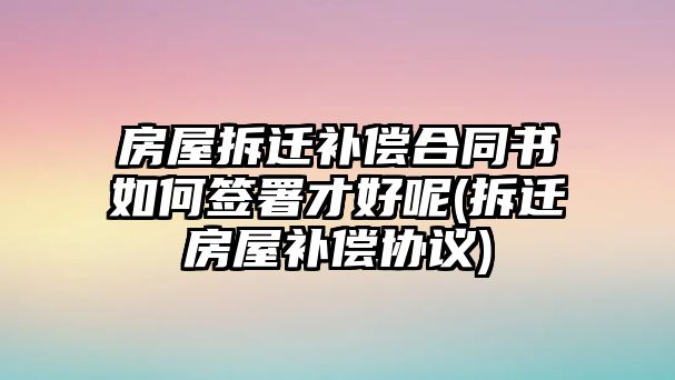 房屋拆遷補償合同書如何簽署才好呢(拆遷房屋補償協議)