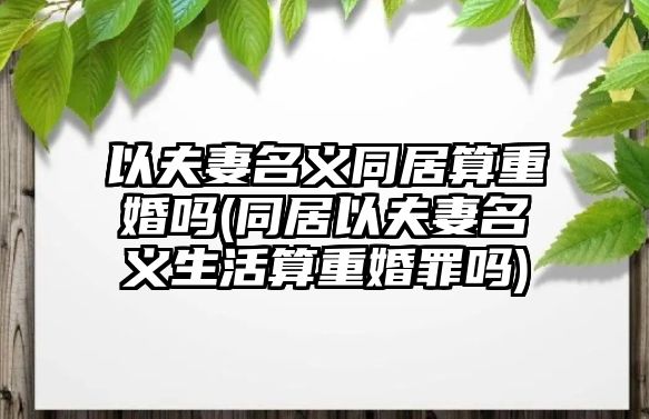 以夫妻名義同居算重婚嗎(同居以夫妻名義生活算重婚罪嗎)