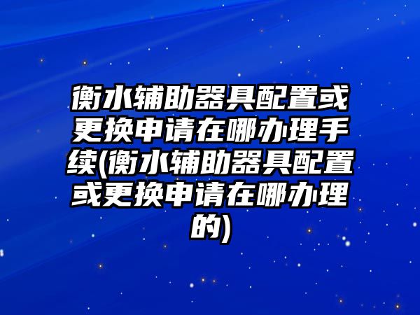 衡水輔助器具配置或更換申請在哪辦理手續(xù)(衡水輔助器具配置或更換申請在哪辦理的)