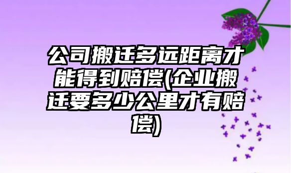 公司搬遷多遠距離才能得到賠償(企業搬遷要多少公里才有賠償)