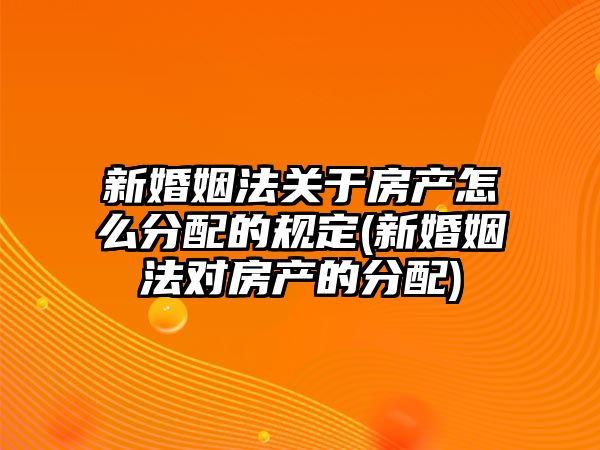 新婚姻法關于房產怎么分配的規定(新婚姻法對房產的分配)