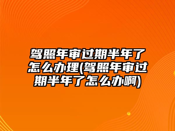 駕照年審過期半年了怎么辦理(駕照年審過期半年了怎么辦啊)