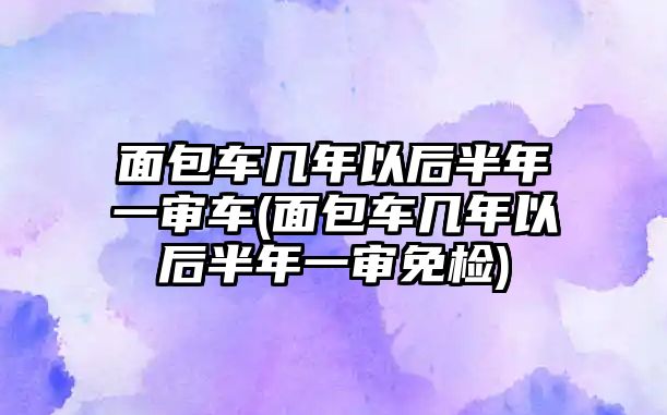 面包車幾年以后半年一審車(面包車幾年以后半年一審免檢)