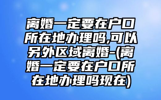 離婚一定要在戶口所在地辦理嗎,可以另外區(qū)域離婚-(離婚一定要在戶口所在地辦理嗎現(xiàn)在)