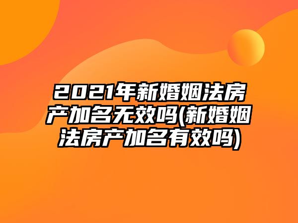 2021年新婚姻法房產加名無效嗎(新婚姻法房產加名有效嗎)