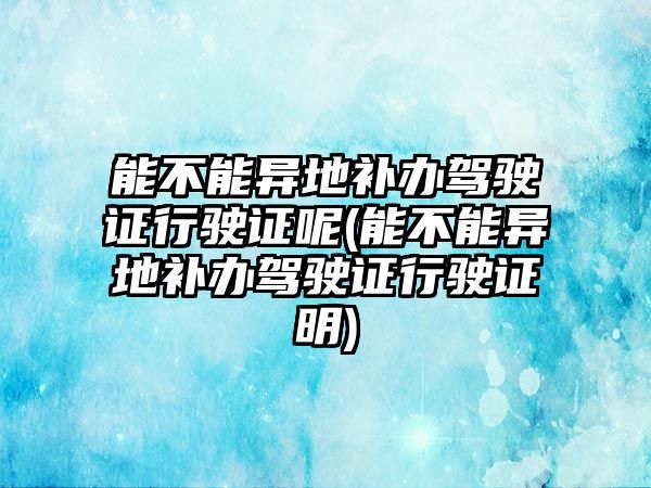 能不能異地補辦駕駛證行駛證呢(能不能異地補辦駕駛證行駛證明)