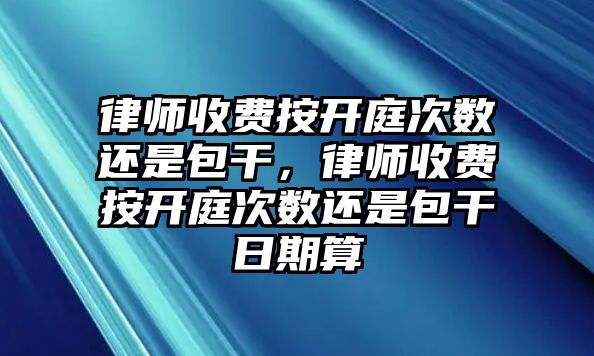 律師收費按開庭次數還是包干，律師收費按開庭次數還是包干日期算