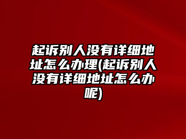 起訴別人沒有詳細地址怎么辦理(起訴別人沒有詳細地址怎么辦呢)