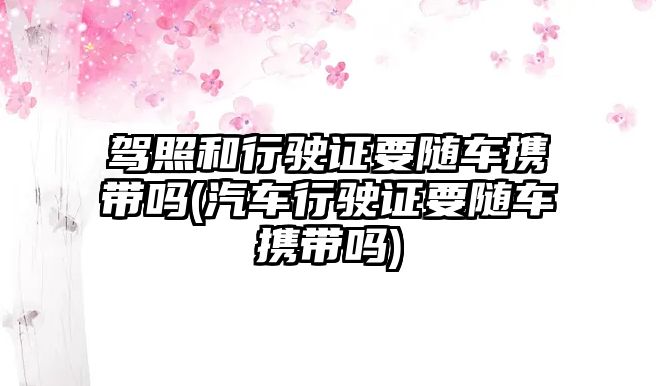 駕照和行駛證要隨車攜帶嗎(汽車行駛證要隨車攜帶嗎)