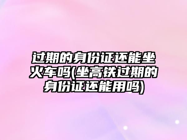 過(guò)期的身份證還能坐火車嗎(坐高鐵過(guò)期的身份證還能用嗎)