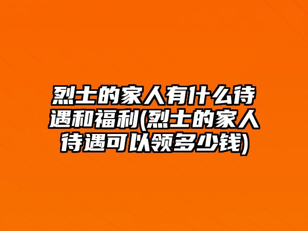 烈士的家人有什么待遇和福利(烈士的家人待遇可以領(lǐng)多少錢)