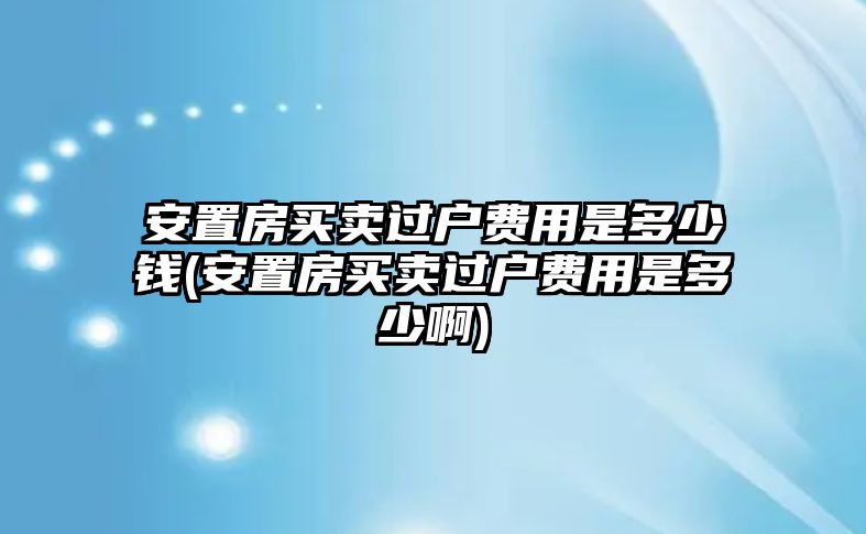 安置房買賣過戶費用是多少錢(安置房買賣過戶費用是多少啊)