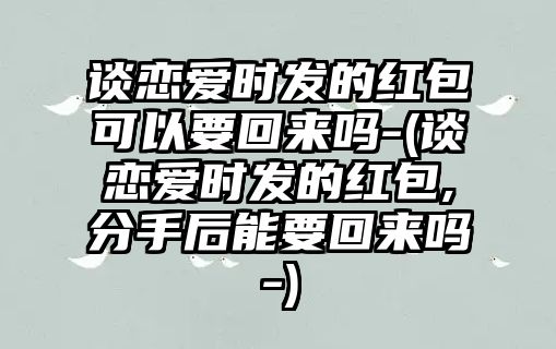 談戀愛時發的紅包可以要回來嗎-(談戀愛時發的紅包,分手后能要回來嗎-)