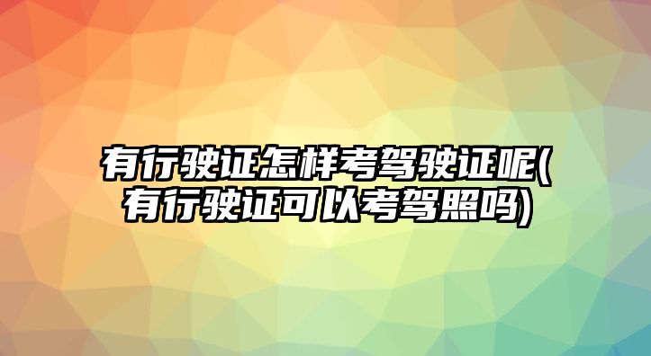 有行駛證怎樣考駕駛證呢(有行駛證可以考駕照嗎)