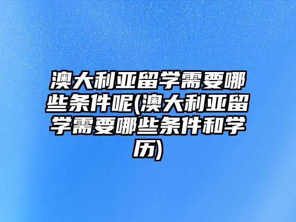 澳大利亞留學(xué)需要哪些條件呢(澳大利亞留學(xué)需要哪些條件和學(xué)歷)