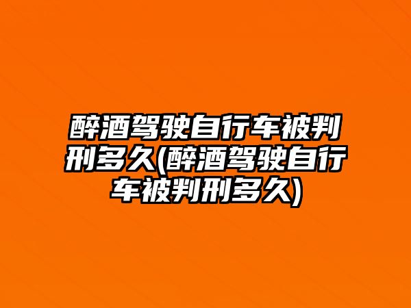 醉酒駕駛自行車被判刑多久(醉酒駕駛自行車被判刑多久)