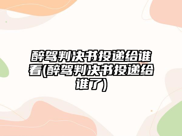 醉駕判決書投遞給誰看(醉駕判決書投遞給誰了)