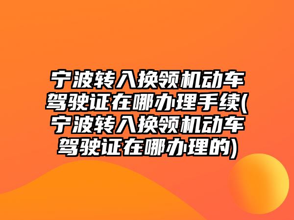 寧波轉入換領機動車駕駛證在哪辦理手續(寧波轉入換領機動車駕駛證在哪辦理的)