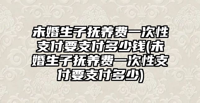 未婚生子撫養費一次性支付要支付多少錢(未婚生子撫養費一次性支付要支付多少)