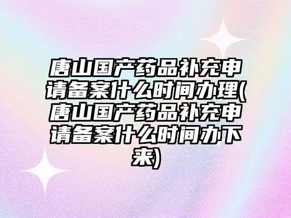 唐山國產藥品補充申請備案什么時間辦理(唐山國產藥品補充申請備案什么時間辦下來)