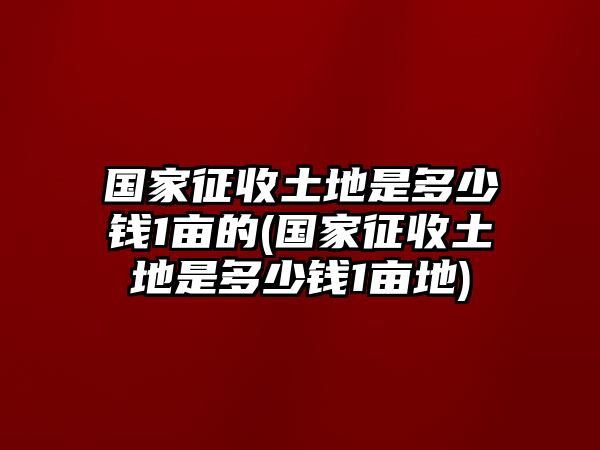 國家征收土地是多少錢1畝的(國家征收土地是多少錢1畝地)