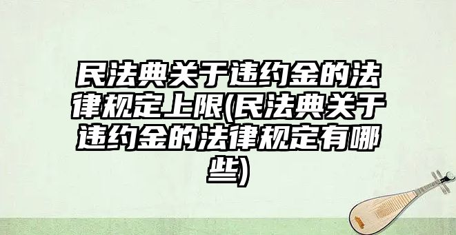 民法典關于違約金的法律規定上限(民法典關于違約金的法律規定有哪些)