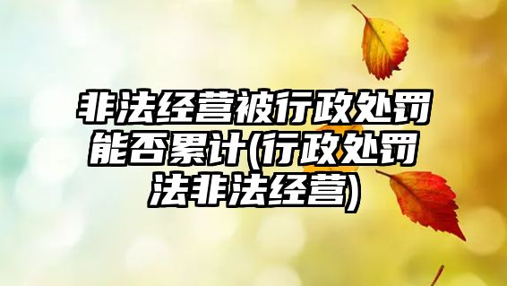 非法經(jīng)營被行政處罰能否累計(行政處罰法非法經(jīng)營)