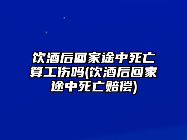 飲酒后回家途中死亡算工傷嗎(飲酒后回家途中死亡賠償)